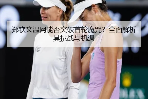 郑钦文温网能否突破首轮魔咒？全面解析其挑战与机遇