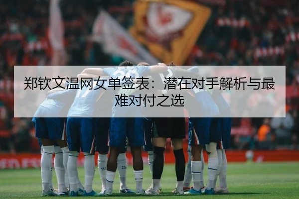 郑钦文温网女单签表：潜在对手解析与最难对付之选